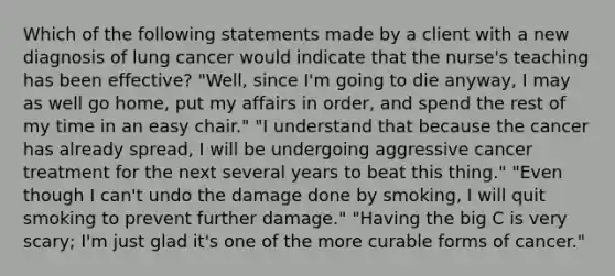 Which of the following statements made by a client with a new diagnosis of lung cancer would indicate that the nurse's teaching has been effective? "Well, since I'm going to die anyway, I may as well go home, put my affairs in order, and spend the rest of my time in an easy chair." "I understand that because the cancer has already spread, I will be undergoing aggressive cancer treatment for the next several years to beat this thing." "Even though I can't undo the damage done by smoking, I will quit smoking to prevent further damage." "Having the big C is very scary; I'm just glad it's one of the more curable forms of cancer."