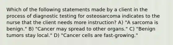 Which of the following statements made by a client in the process of diagnostic testing for osteosarcoma indicates to the nurse that the client needs more instruction? A) "A sarcoma is benign." B) "Cancer may spread to other organs." C) "Benign tumors stay local." D) "Cancer cells are fast-growing."