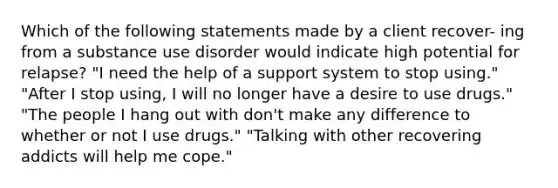 Which of the following statements made by a client recover- ing from a substance use disorder would indicate high potential for relapse? "I need the help of a support system to stop using." "After I stop using, I will no longer have a desire to use drugs." "The people I hang out with don't make any difference to whether or not I use drugs." "Talking with other recovering addicts will help me cope."