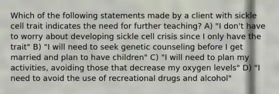 Which of the following statements made by a client with sickle cell trait indicates the need for further teaching? A) "I don't have to worry about developing sickle cell crisis since I only have the trait" B) "I will need to seek genetic counseling before I get married and plan to have children" C) "I will need to plan my activities, avoiding those that decrease my oxygen levels" D) "I need to avoid the use of recreational drugs and alcohol"