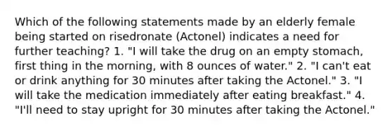 Which of the following statements made by an elderly female being started on risedronate (Actonel) indicates a need for further teaching? 1. "I will take the drug on an empty stomach, first thing in the morning, with 8 ounces of water." 2. "I can't eat or drink anything for 30 minutes after taking the Actonel." 3. "I will take the medication immediately after eating breakfast." 4. "I'll need to stay upright for 30 minutes after taking the Actonel."