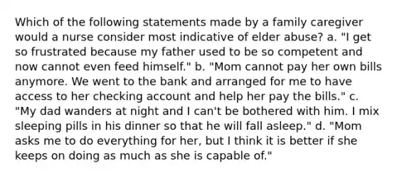 Which of the following statements made by a family caregiver would a nurse consider most indicative of elder abuse? a. "I get so frustrated because my father used to be so competent and now cannot even feed himself." b. "Mom cannot pay her own bills anymore. We went to the bank and arranged for me to have access to her checking account and help her pay the bills." c. "My dad wanders at night and I can't be bothered with him. I mix sleeping pills in his dinner so that he will fall asleep." d. "Mom asks me to do everything for her, but I think it is better if she keeps on doing as much as she is capable of."