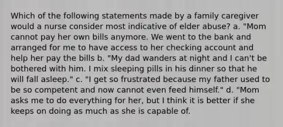 Which of the following statements made by a family caregiver would a nurse consider most indicative of elder abuse? a. "Mom cannot pay her own bills anymore. We went to the bank and arranged for me to have access to her checking account and help her pay the bills b. "My dad wanders at night and I can't be bothered with him. I mix sleeping pills in his dinner so that he will fall asleep." c. "I get so frustrated because my father used to be so competent and now cannot even feed himself." d. "Mom asks me to do everything for her, but I think it is better if she keeps on doing as much as she is capable of.