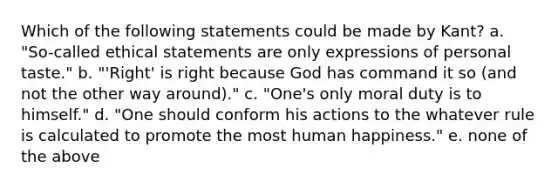 Which of the following statements could be made by Kant? a. "So-called ethical statements are only expressions of personal taste." b. "'Right' is right because God has command it so (and not the other way around)." c. "One's only moral duty is to himself." d. "One should conform his actions to the whatever rule is calculated to promote the most human happiness." e. none of the above