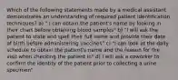 Which of the following statements made by a medical assistant demonstrates an understanding of required patient identification techniques? a) " I can obtain the patient's name by looking in their chart before obtaining blood samples" b) "I will ask the patient to state and spell their full name and provide their date of birth before administering vaccines" c) "I can look at the daily schedule to obtain the patient's name and the reason for the visit when checking the patient in" d) I will ask a coworker to confirm the identity of the patient prior to collecting a urine specimen"