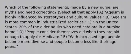 Which of the following statements, made by a new nurse, are myths and need correcting? (Select all that apply.) A) "Ageism is highly influenced by stereotypes and cultural values." B) "Ageism is more common in industrialized societies." C) "In the United States, 20% of the older adults who need care are in a nursing home." D) "People consider themselves old when they are old enough to apply for Medicare." E) "With increased age, people become more diverse and people become less like their age peers."