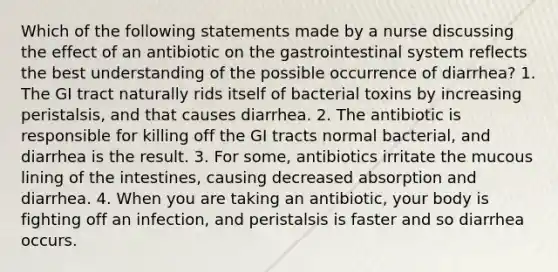 Which of the following statements made by a nurse discussing the effect of an antibiotic on the gastrointestinal system reflects the best understanding of the possible occurrence of diarrhea? 1. The GI tract naturally rids itself of bacterial toxins by increasing peristalsis, and that causes diarrhea. 2. The antibiotic is responsible for killing off the GI tracts normal bacterial, and diarrhea is the result. 3. For some, antibiotics irritate the mucous lining of the intestines, causing decreased absorption and diarrhea. 4. When you are taking an antibiotic, your body is fighting off an infection, and peristalsis is faster and so diarrhea occurs.