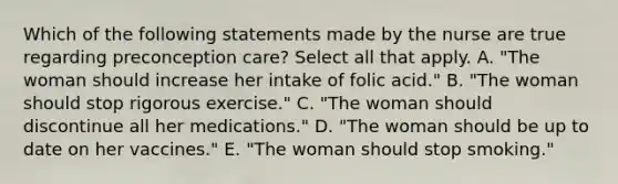 Which of the following statements made by the nurse are true regarding preconception care? Select all that apply. A. "The woman should increase her intake of folic acid." B. "The woman should stop rigorous exercise." C. "The woman should discontinue all her medications." D. "The woman should be up to date on her vaccines." E. "The woman should stop smoking."