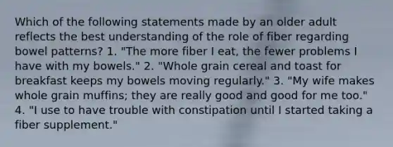 Which of the following statements made by an older adult reflects the best understanding of the role of fiber regarding bowel patterns? 1. "The more fiber I eat, the fewer problems I have with my bowels." 2. "Whole grain cereal and toast for breakfast keeps my bowels moving regularly." 3. "My wife makes whole grain muffins; they are really good and good for me too." 4. "I use to have trouble with constipation until I started taking a fiber supplement."