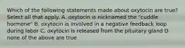 Which of the following statements made about oxytocin are true? Select all that apply. A. oxytocin is nicknamed the "cuddle hormone" B. oxytocin is involved in a negative feedback loop during labor C. oxytocin is released from the pituitary gland D. none of the above are true