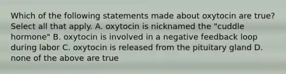 Which of the following statements made about oxytocin are true? Select all that apply. A. oxytocin is nicknamed the "cuddle hormone" B. oxytocin is involved in a negative feedback loop during labor C. oxytocin is released from the pituitary gland D. none of the above are true