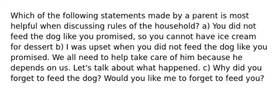 Which of the following statements made by a parent is most helpful when discussing rules of the household? a) You did not feed the dog like you promised, so you cannot have ice cream for dessert b) I was upset when you did not feed the dog like you promised. We all need to help take care of him because he depends on us. Let's talk about what happened. c) Why did you forget to feed the dog? Would you like me to forget to feed you?