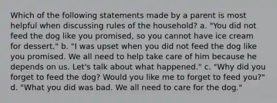 Which of the following statements made by a parent is most helpful when discussing rules of the household? a. "You did not feed the dog like you promised, so you cannot have ice cream for dessert." b. "I was upset when you did not feed the dog like you promised. We all need to help take care of him because he depends on us. Let's talk about what happened." c. "Why did you forget to feed the dog? Would you like me to forget to feed you?" d. "What you did was bad. We all need to care for the dog."