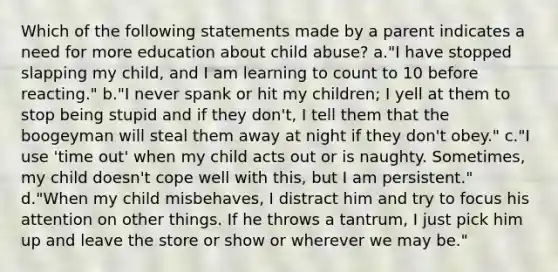 Which of the following statements made by a parent indicates a need for more education about child abuse? a."I have stopped slapping my child, and I am learning to count to 10 before reacting." b."I never spank or hit my children; I yell at them to stop being stupid and if they don't, I tell them that the boogeyman will steal them away at night if they don't obey." c."I use 'time out' when my child acts out or is naughty. Sometimes, my child doesn't cope well with this, but I am persistent." d."When my child misbehaves, I distract him and try to focus his attention on other things. If he throws a tantrum, I just pick him up and leave the store or show or wherever we may be."