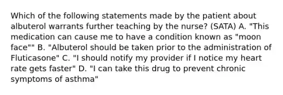 Which of the following statements made by the patient about albuterol warrants further teaching by the nurse? (SATA) A. "This medication can cause me to have a condition known as "moon face"" B. "Albuterol should be taken prior to the administration of Fluticasone" C. "I should notify my provider if I notice my heart rate gets faster" D. "I can take this drug to prevent chronic symptoms of asthma"