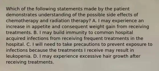 Which of the following statements made by the patient demonstrates understanding of the possible side effects of chemotherapy and radiation therapy? A. I may experience an increase in appetite and consequent weight gain from receiving treatments. B. I may build immunity to common hospital acquired infections from receiving frequent treatments in the hospital. C. I will need to take precautions to prevent exposure to infections because the treatments I receive may result in leukopenia. D. I may experience excessive hair growth after receiving treatments.