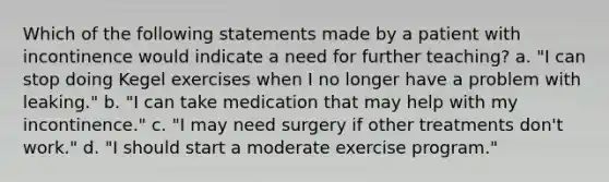 Which of the following statements made by a patient with incontinence would indicate a need for further teaching? a. "I can stop doing Kegel exercises when I no longer have a problem with leaking." b. "I can take medication that may help with my incontinence." c. "I may need surgery if other treatments don't work." d. "I should start a moderate exercise program."