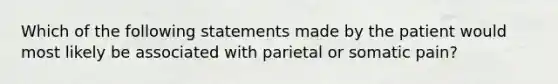 Which of the following statements made by the patient would most likely be associated with parietal or somatic pain?