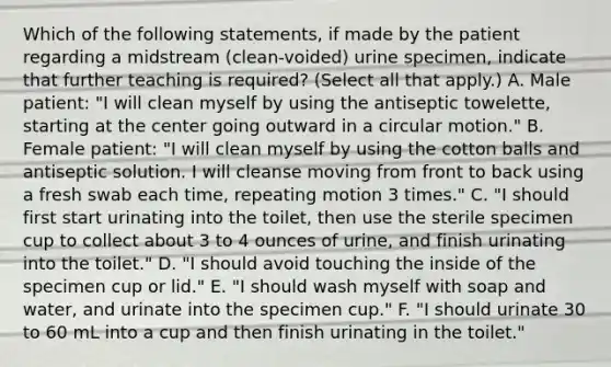 Which of the following statements, if made by the patient regarding a midstream (clean-voided) urine specimen, indicate that further teaching is required? (Select all that apply.) A. Male patient: "I will clean myself by using the antiseptic towelette, starting at the center going outward in a circular motion." B. Female patient: "I will clean myself by using the cotton balls and antiseptic solution. I will cleanse moving from front to back using a fresh swab each time, repeating motion 3 times." C. "I should first start urinating into the toilet, then use the sterile specimen cup to collect about 3 to 4 ounces of urine, and finish urinating into the toilet." D. "I should avoid touching the inside of the specimen cup or lid." E. "I should wash myself with soap and water, and urinate into the specimen cup." F. "I should urinate 30 to 60 mL into a cup and then finish urinating in the toilet."