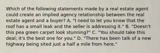 Which of the following statements made by a real estate agent could create an implied agency relationship between the real estate agent and a buyer? A. "I need to let you know that the roof has a small leak and the seller is addressing it." B. "Doesn't this pea green carpet look stunning?" C. "You should take this deal; it's the best one for you." D. "There has been talk of a new highway being sited just a half a mile from here."