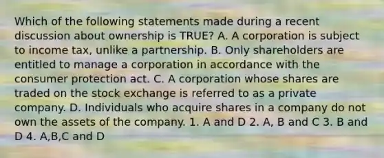 Which of the following statements made during a recent discussion about ownership is TRUE? A. A corporation is subject to income tax, unlike a partnership. B. Only shareholders are entitled to manage a corporation in accordance with the consumer protection act. C. A corporation whose shares are traded on the stock exchange is referred to as a private company. D. Individuals who acquire shares in a company do not own the assets of the company. 1. A and D 2. A, B and C 3. B and D 4. A,B,C and D