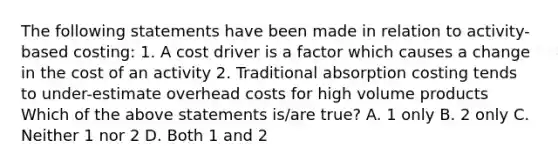 The following statements have been made in relation to activity-based costing: 1. A cost driver is a factor which causes a change in the cost of an activity 2. Traditional absorption costing tends to under-estimate overhead costs for high volume products Which of the above statements is/are true? A. 1 only B. 2 only C. Neither 1 nor 2 D. Both 1 and 2