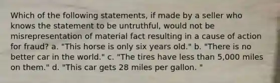 Which of the following statements, if made by a seller who knows the statement to be untruthful, would not be misrepresentation of material fact resulting in a cause of action for fraud? a. "This horse is only six years old." b. "There is no better car in the world." c. "The tires have less than 5,000 miles on them." d. "This car gets 28 miles per gallon. "