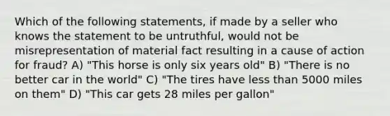 Which of the following statements, if made by a seller who knows the statement to be untruthful, would not be misrepresentation of material fact resulting in a cause of action for fraud? A) "This horse is only six years old" B) "There is no better car in the world" C) "The tires have less than 5000 miles on them" D) "This car gets 28 miles per gallon"