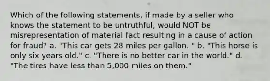 Which of the following statements, if made by a seller who knows the statement to be untruthful, would NOT be misrepresentation of material fact resulting in a cause of action for fraud? a. "This car gets 28 miles per gallon. " b. "This horse is only six years old." c. "There is no better car in the world." d. "The tires have less than 5,000 miles on them."