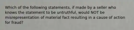 Which of the following statements, if made by a seller who knows the statement to be untruthful, would NOT be misrepresentation of material fact resulting in a cause of action for fraud?