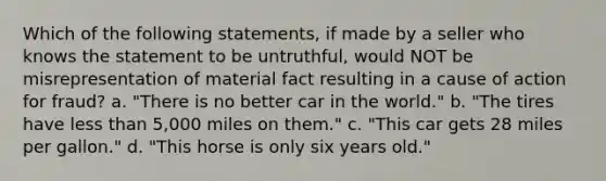 Which of the following statements, if made by a seller who knows the statement to be untruthful, would NOT be misrepresentation of material fact resulting in a cause of action for fraud? a. "There is no better car in the world." b. "The tires have less than 5,000 miles on them." c. "This car gets 28 miles per gallon." d. "This horse is only six years old."