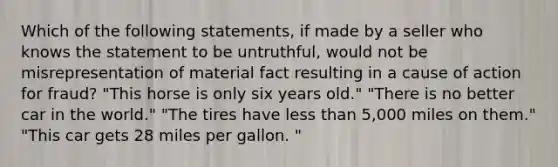 Which of the following statements, if made by a seller who knows the statement to be untruthful, would not be misrepresentation of material fact resulting in a cause of action for fraud? "This horse is only six years old." "There is no better car in the world." "The tires have less than 5,000 miles on them." "This car gets 28 miles per gallon. "