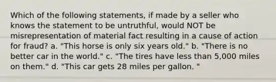 Which of the following statements, if made by a seller who knows the statement to be untruthful, would NOT be misrepresentation of material fact resulting in a cause of action for fraud? a. "This horse is only six years old." b. "There is no better car in the world." c. "The tires have <a href='https://www.questionai.com/knowledge/k7BtlYpAMX-less-than' class='anchor-knowledge'>less than</a> 5,000 miles on them." d. "This car gets 28 miles per gallon. "