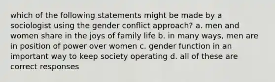 which of the following statements might be made by a sociologist using the gender conflict approach? a. men and women share in the joys of family life b. in many ways, men are in position of power over women c. gender function in an important way to keep society operating d. all of these are correct responses