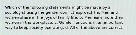 Which of the following statements might be made by a sociologist using the gender-conflict approach? a. Men and women share in the joys of family life. b. Men earn more than women in the workplace. c. Gender functions in an important way to keep society operating. d. All of the above are correct.