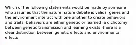 Which of the following statements would be made by someone who assumes that the nature-nature debate is valid? -genes and the environment interact with one another to create behaviors and traits -behaviors are either genetic or learned -a dichotomy between genetic transmission and learning exists -there is a clear distinction between genetic effects and environmental effects