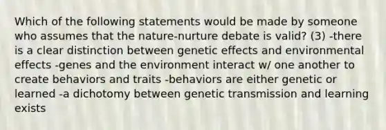 Which of the following statements would be made by someone who assumes that the nature-nurture debate is valid? (3) -there is a clear distinction between genetic effects and environmental effects -genes and the environment interact w/ one another to create behaviors and traits -behaviors are either genetic or learned -a dichotomy between genetic transmission and learning exists