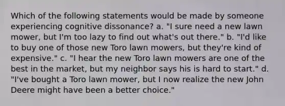 Which of the following statements would be made by someone experiencing cognitive dissonance? a. "I sure need a new lawn mower, but I'm too lazy to find out what's out there." b. "I'd like to buy one of those new Toro lawn mowers, but they're kind of expensive." c. "I hear the new Toro lawn mowers are one of the best in the market, but my neighbor says his is hard to start." d. "I've bought a Toro lawn mower, but I now realize the new John Deere might have been a better choice."