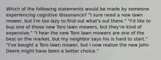 Which of the following statements would be made by someone experiencing cognitive dissonance? "I sure need a new lawn mower, but I'm too lazy to find out what's out there." "I'd like to buy one of those new Toro lawn mowers, but they're kind of expensive." "I hear the new Toro lawn mowers are one of the best on the market, but my neighbor says his is hard to start." "I've bought a Toro lawn mower, but I now realize the new John Deere might have been a better choice."