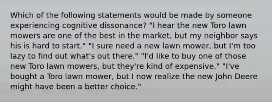 Which of the following statements would be made by someone experiencing cognitive dissonance? "I hear the new Toro lawn mowers are one of the best in the market, but my neighbor says his is hard to start." "I sure need a new lawn mower, but I'm too lazy to find out what's out there." "I'd like to buy one of those new Toro lawn mowers, but they're kind of expensive." "I've bought a Toro lawn mower, but I now realize the new John Deere might have been a better choice."