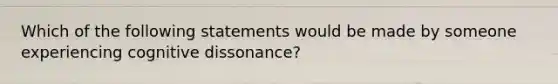 Which of the following statements would be made by someone experiencing cognitive dissonance?