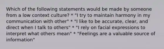 Which of the following statements would be made by someone from a low context culture? * "I try to maintain harmony in my communication with other" * "I like to be accurate, clear, and direct when I talk to others" * "I rely on facial expressions to interpret what others mean" * "Feelings are a valuable source of information"