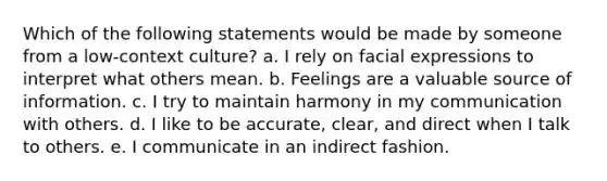 Which of the following statements would be made by someone from a low-context culture? a. I rely on facial expressions to interpret what others mean. b. Feelings are a valuable source of information. c. I try to maintain harmony in my communication with others. d. I like to be accurate, clear, and direct when I talk to others. e. I communicate in an indirect fashion.