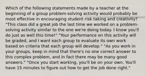 Which of the following statements made by a teacher at the beginning of a group problem-solving activity would probably be most effective in encouraging student risk taking and creativity? "This class did a great job the last time we worked on a problem-solving activity similar to the one we're doing today. I know you'll do just as well this time!" "Your performance on this activity will be graded, and I want each group to evaluate its own work based on criteria that each group will develop." "As you work in your groups, keep in mind that there's no one correct answer to this complex problem, and in fact there may be many good answers." "Once you start working, you'll be on your own. You'll have 15 minutes to figure out how to get the job done right."