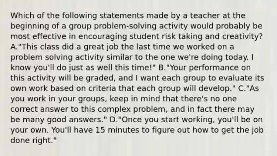 Which of the following statements made by a teacher at the beginning of a group problem-solving activity would probably be most effective in encouraging student risk taking and creativity? A."This class did a great job the last time we worked on a problem solving activity similar to the one we're doing today. I know you'll do just as well this time!" B."Your performance on this activity will be graded, and I want each group to evaluate its own work based on criteria that each group will develop." C."As you work in your groups, keep in mind that there's no one correct answer to this complex problem, and in fact there may be many good answers." D."Once you start working, you'll be on your own. You'll have 15 minutes to figure out how to get the job done right."