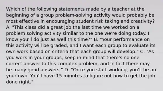 Which of the following statements made by a teacher at the beginning of a group problem-solving activity would probably be most effective in encouraging student risk taking and creativity? A. "This class did a great job the last time we worked on a problem solving activity similar to the one we're doing today. I know you'll do just as well this time?" B. "Your performance on this activity will be graded, and I want each group to evaluate its own work based on criteria that each group will develop." C. "As you work in your groups, keep in mind that there's no one correct answer to this complex problem, and in fact there may be many good answers." D. "Once you start working, you'll be on your own. You'll have 15 minutes to figure out how to get the job done right."