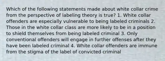 Which of the following statements made about white collar crime from the perspective of labeling theory is true? 1. White collar offenders are especially vulnerable to being labeled criminals 2. Those in the white collar class are more likely to be in a position to shield themselves from being labeled criminal 3. Only conventional offenders will engage in further offenses after they have been labeled criminal 4. White collar offenders are immune from the stigma of the label of convicted criminal