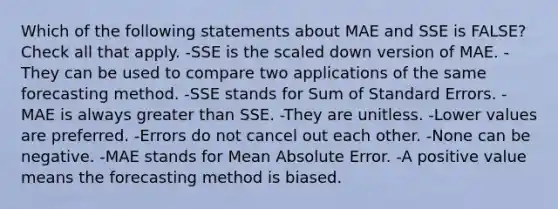 Which of the following statements about MAE and SSE is FALSE? Check all that apply. -SSE is the scaled down version of MAE. - They can be used to compare two applications of the same forecasting method. -SSE stands for Sum of Standard Errors. -MAE is always greater than SSE. -They are unitless. -Lower values are preferred. -Errors do not cancel out each other. -None can be negative. -MAE stands for Mean Absolute Error. -A positive value means the forecasting method is biased.