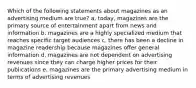 Which of the following statements about magazines as an advertising medium are true? a. today, magazines are the primary source of entertainment apart from news and information b. magazines are a highly specialized medium that reaches specific target audiences c. there has been a decline in magazine readership because magazines offer general information d. magazines are not dependent on advertising revenues since they can charge higher prices for their publications e. magazines are the primary advertising medium in terms of advertising revenues