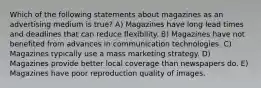 Which of the following statements about magazines as an advertising medium is true? A) Magazines have long lead times and deadlines that can reduce flexibility. B) Magazines have not benefited from advances in communication technologies. C) Magazines typically use a mass marketing strategy. D) Magazines provide better local coverage than newspapers do. E) Magazines have poor reproduction quality of images.